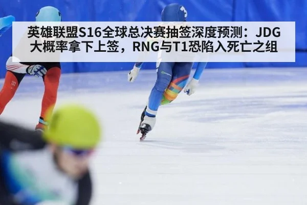 英雄联盟S16全球总决赛抽签深度预测:JDG大概率拿下上签,RNG与T1恐陷入死亡之组
